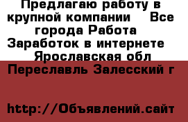 Предлагаю работу в крупной компании  - Все города Работа » Заработок в интернете   . Ярославская обл.,Переславль-Залесский г.